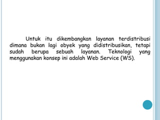 Untuk itu dikembangkan layanan terdistribusi
dimana bukan lagi obyek yang didistribusikan, tetapi
sudah berupa sebuah layanan. Teknologi yang
menggunakan konsep ini adalah Web Service (WS).
 