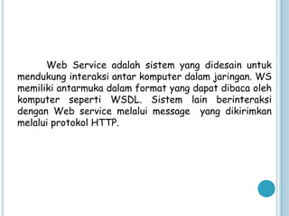 Web Service adalah sistem yang didesain untuk
mendukung interaksi antar komputer dalam jaringan. WS
memiliki antarmuka dalam format yang dapat dibaca oleh
komputer seperti WSDL. Sistem lain berinteraksi
dengan Web service melalui message yang dikirimkan
melalui protokol HTTP.
 