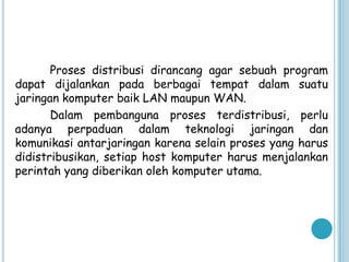 Proses distribusi dirancang agar sebuah program
dapat dijalankan pada berbagai tempat dalam suatu
jaringan komputer baik LAN maupun WAN.
       Dalam pembanguna proses terdistribusi, perlu
adanya perpaduan dalam teknologi jaringan dan
komunikasi antarjaringan karena selain proses yang harus
didistribusikan, setiap host komputer harus menjalankan
perintah yang diberikan oleh komputer utama.
 