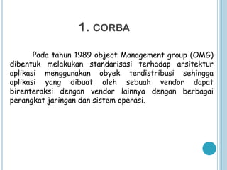 1. CORBA

       Pada tahun 1989 object Management group (OMG)
dibentuk melakukan standarisasi terhadap arsitektur
aplikasi menggunakan obyek terdistribusi sehingga
aplikasi yang dibuat oleh sebuah vendor dapat
birenteraksi dengan vendor lainnya dengan berbagai
perangkat jaringan dan sistem operasi.
 