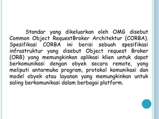 Standar yang dikeluarkan oleh OMG disebut
Common Object RequestBroker Architektur (CORBA).
Spesifikasi CORBA ini berisi sebuah spesifikasi
infrastruktur yang disebut Object request Broker
(ORB) yang memungkinkan aplikasi klien untuk dapat
berkomunikasi dengan obyek secara remote, yang
meliputi antarmuka program, protokol komunikasi dan
model obyek atau layanan yang memungkinkan untuk
saling berkomunikasi dalam berbagai platform.
 