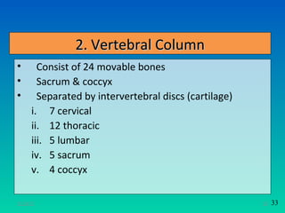 2. Vertebral Column
•       Consist of 24 movable bones
•       Sacrum & coccyx
•       Separated by intervertebral discs (cartilage)
      i. 7 cervical
      ii. 12 thoracic
      iii. 5 lumbar
      iv. 5 sacrum
      v. 4 coccyx

11/26/12                                                28   33
 