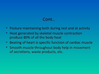 Cont..
• Posture maintaining both during rest and at activity
• Heat generated by skeletal muscle contraction
  produce 80% of all the body heat
• Beating of heart is specific function of cardiac muscle
• Smooth muscle throughout body help in movement
  of secretions, waste products, etc.



11/26/12                                                74
 