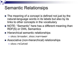 Semantic Relationsips
   The meaning of a concept is defined not just by the
    natural-language words in its labels but also by its
    links to other concepts in the vocabulary
   NOTE: “Semantic” here has a different meaning than
    RDF(S) or OWL Semantics
   Hierarchical semantic relationships
       skos:broader, skos:narrower
   Associative (non-hierarchical) relationships
       skos:related
 