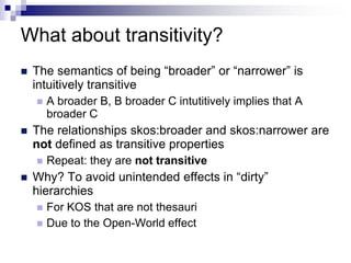 What about transitivity?
   The semantics of being “broader” or “narrower” is
    intuitively transitive
       A broader B, B broader C intutitively implies that A
        broader C
   The relationships skos:broader and skos:narrower are
    not defined as transitive properties
       Repeat: they are not transitive
   Why? To avoid unintended effects in “dirty”
    hierarchies
       For KOS that are not thesauri
       Due to the Open-World effect
 