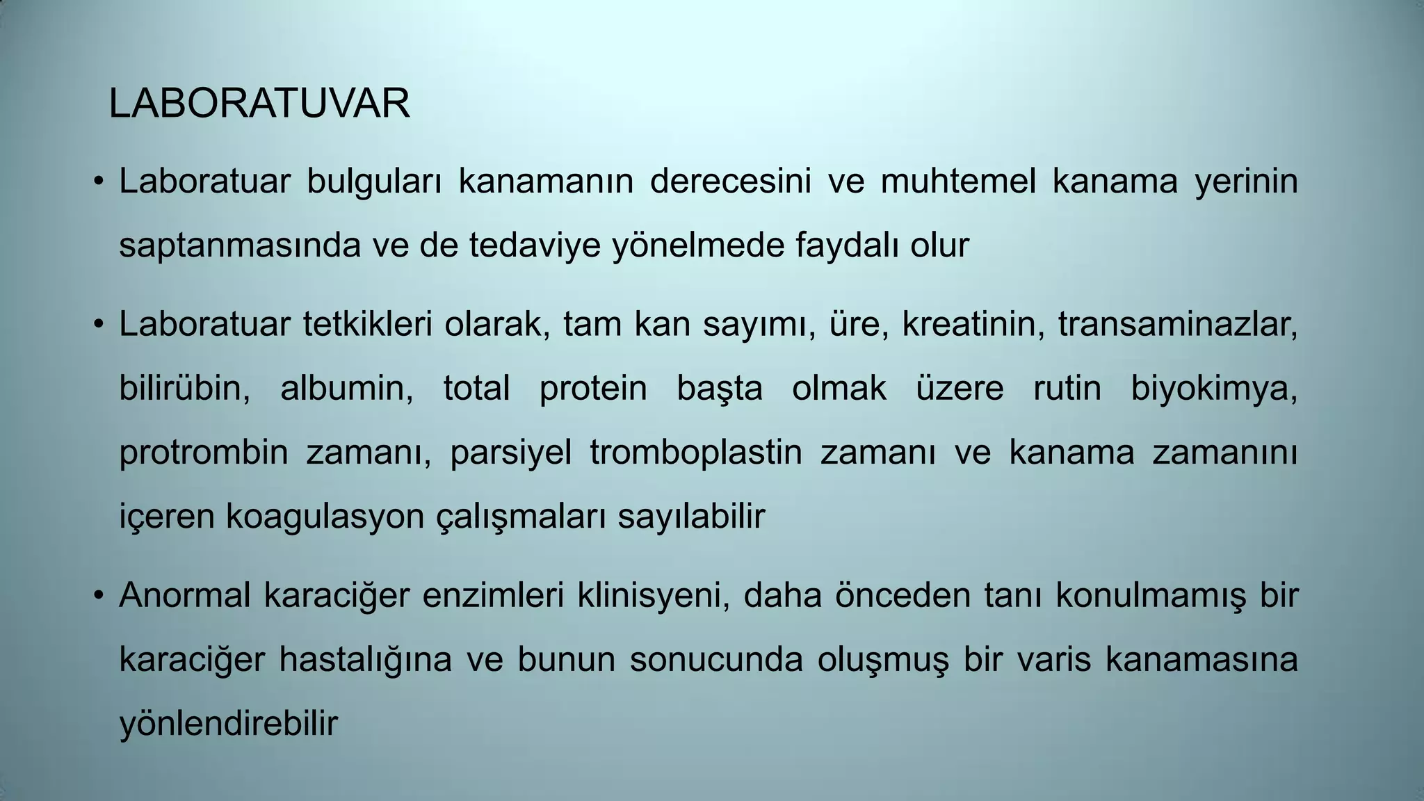 • Laboratuar bulguları kanamanın derecesini ve muhtemel kanama yerinin
saptanmasında ve de tedaviye yönelmede faydalı olur
• Laboratuar tetkikleri olarak, tam kan sayımı, üre, kreatinin, transaminazlar,
bilirübin, albumin, total protein başta olmak üzere rutin biyokimya,
protrombin zamanı, parsiyel tromboplastin zamanı ve kanama zamanını
içeren koagulasyon çalışmaları sayılabilir
• Anormal karaciğer enzimleri klinisyeni, daha önceden tanı konulmamış bir
karaciğer hastalığına ve bunun sonucunda oluşmuş bir varis kanamasına
yönlendirebilir
LABORATUVAR
 