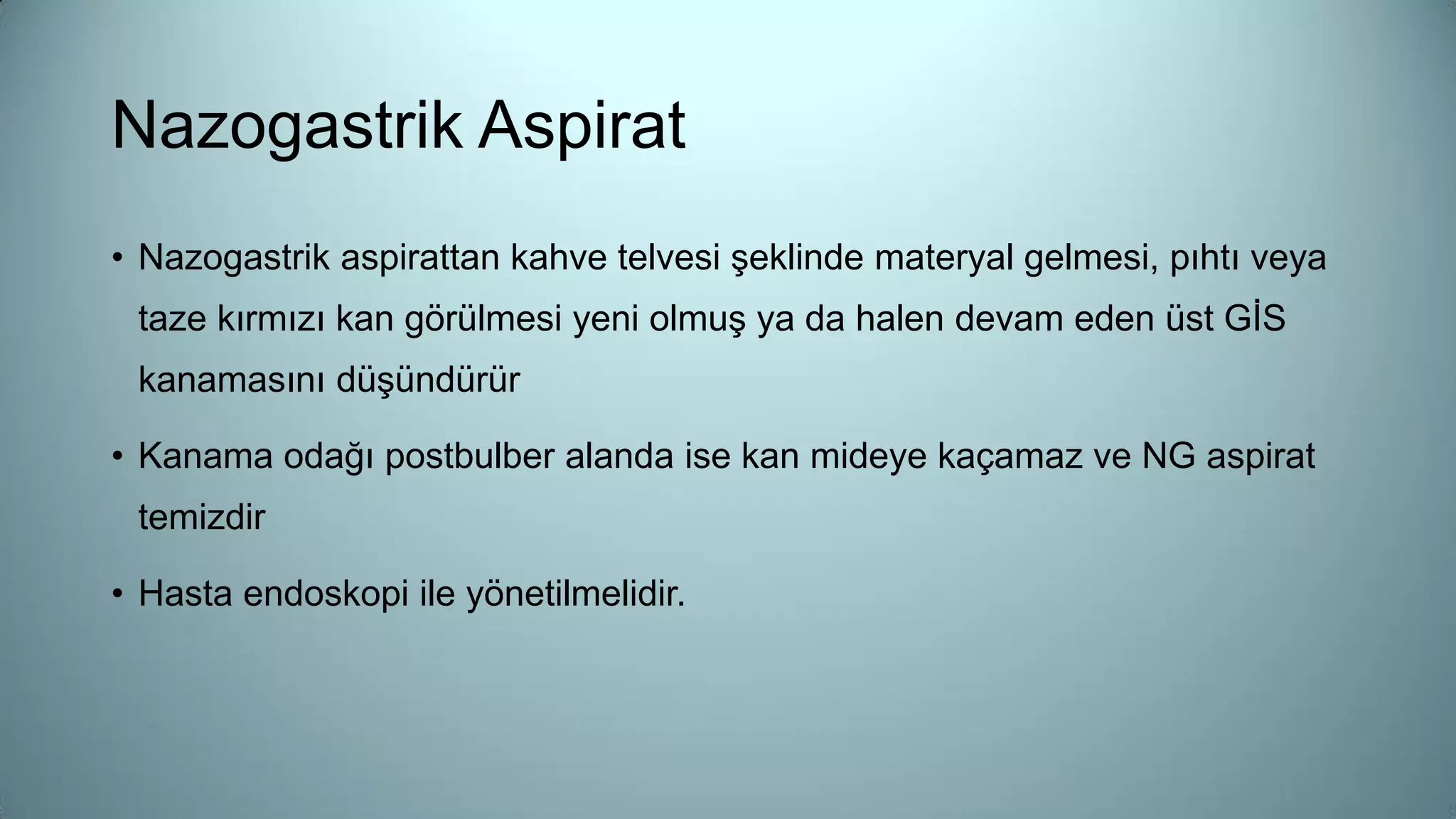 • Nazogastrik aspirattan kahve telvesi şeklinde materyal gelmesi, pıhtı veya
taze kırmızı kan görülmesi yeni olmuş ya da halen devam eden üst GİS
kanamasını düşündürür
• Kanama odağı postbulber alanda ise kan mideye kaçamaz ve NG aspirat
temizdir
• Hasta endoskopi ile yönetilmelidir.
Nazogastrik Aspirat
 
