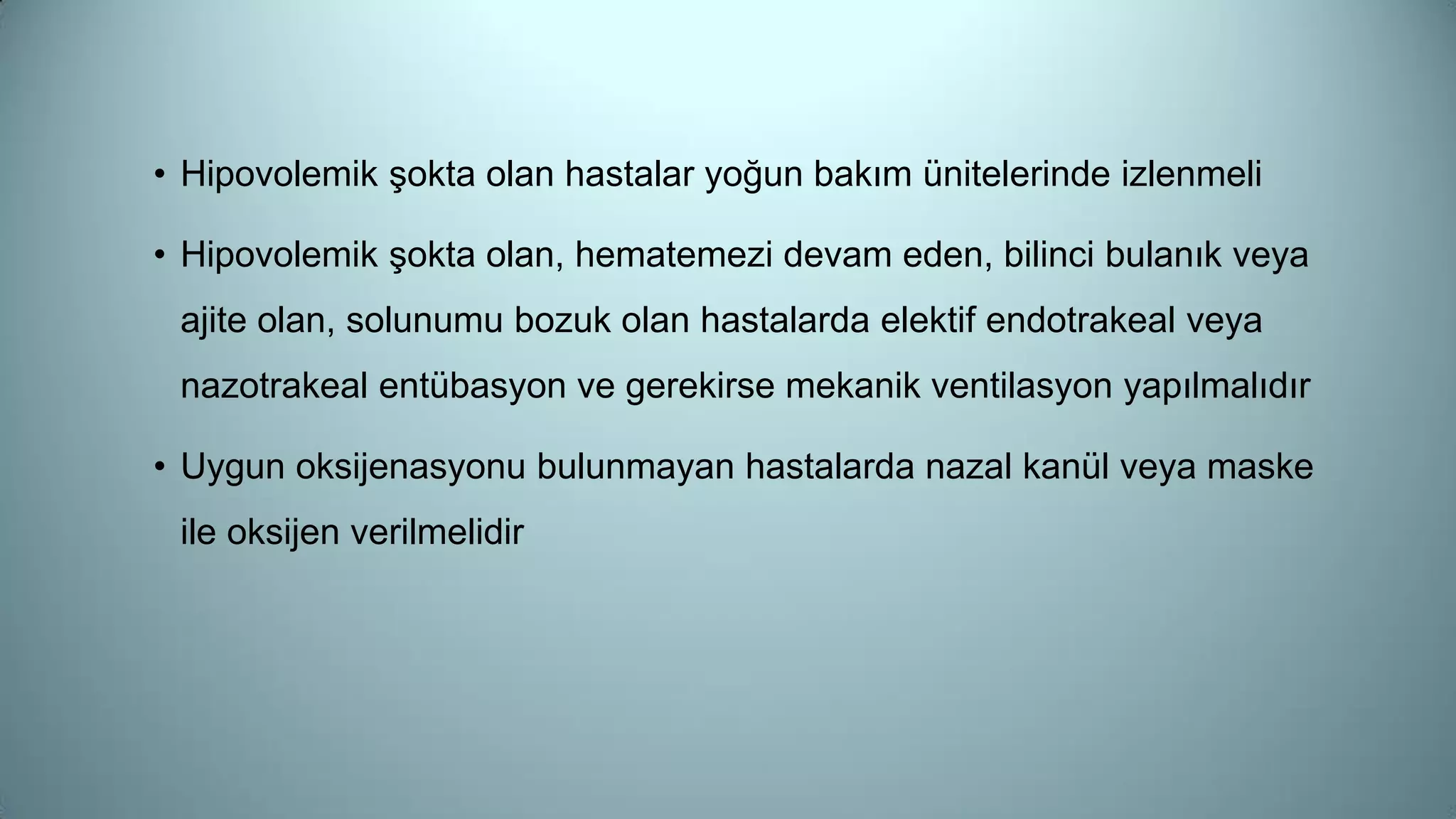 • Hipovolemik şokta olan hastalar yoğun bakım ünitelerinde izlenmeli
• Hipovolemik şokta olan, hematemezi devam eden, bilinci bulanık veya
ajite olan, solunumu bozuk olan hastalarda elektif endotrakeal veya
nazotrakeal entübasyon ve gerekirse mekanik ventilasyon yapılmalıdır
• Uygun oksijenasyonu bulunmayan hastalarda nazal kanül veya maske
ile oksijen verilmelidir
 