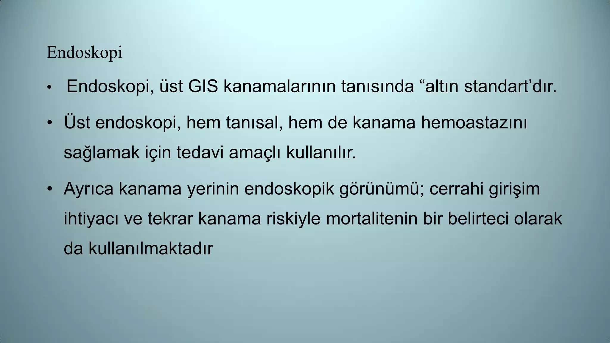 Endoskopi
• Endoskopi, üst GIS kanamalarının tanısında “altın standart’dır.
• Üst endoskopi, hem tanısal, hem de kanama hemoastazını
sağlamak için tedavi amaçlı kullanılır.
• Ayrıca kanama yerinin endoskopik görünümü; cerrahi girişim
ihtiyacı ve tekrar kanama riskiyle mortalitenin bir belirteci olarak
da kullanılmaktadır
 
