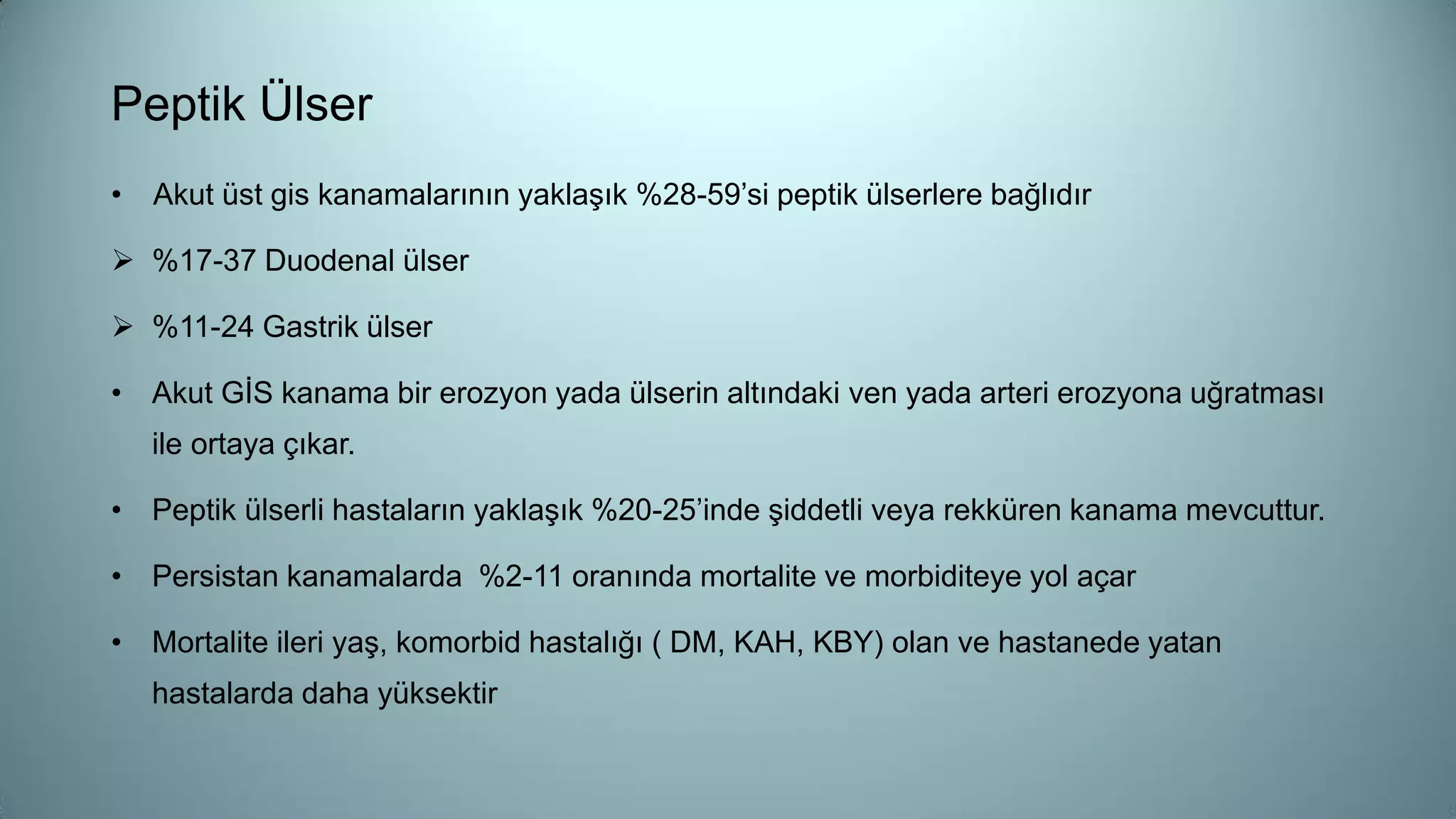 Peptik Ülser
• Akut üst gis kanamalarının yaklaşık %28-59’si peptik ülserlere bağlıdır
 %17-37 Duodenal ülser
 %11-24 Gastrik ülser
• Akut GİS kanama bir erozyon yada ülserin altındaki ven yada arteri erozyona uğratması
ile ortaya çıkar.
• Peptik ülserli hastaların yaklaşık %20-25’inde şiddetli veya rekküren kanama mevcuttur.
• Persistan kanamalarda %2-11 oranında mortalite ve morbiditeye yol açar
• Mortalite ileri yaş, komorbid hastalığı ( DM, KAH, KBY) olan ve hastanede yatan
hastalarda daha yüksektir
 