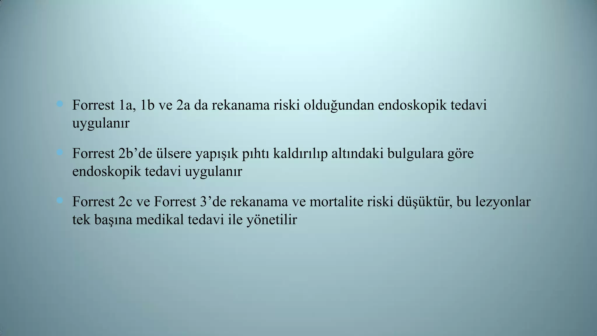  Forrest 1a, 1b ve 2a da rekanama riski olduğundan endoskopik tedavi
uygulanır
 Forrest 2b’de ülsere yapışık pıhtı kaldırılıp altındaki bulgulara göre
endoskopik tedavi uygulanır
 Forrest 2c ve Forrest 3’de rekanama ve mortalite riski düşüktür, bu lezyonlar
tek başına medikal tedavi ile yönetilir
 
