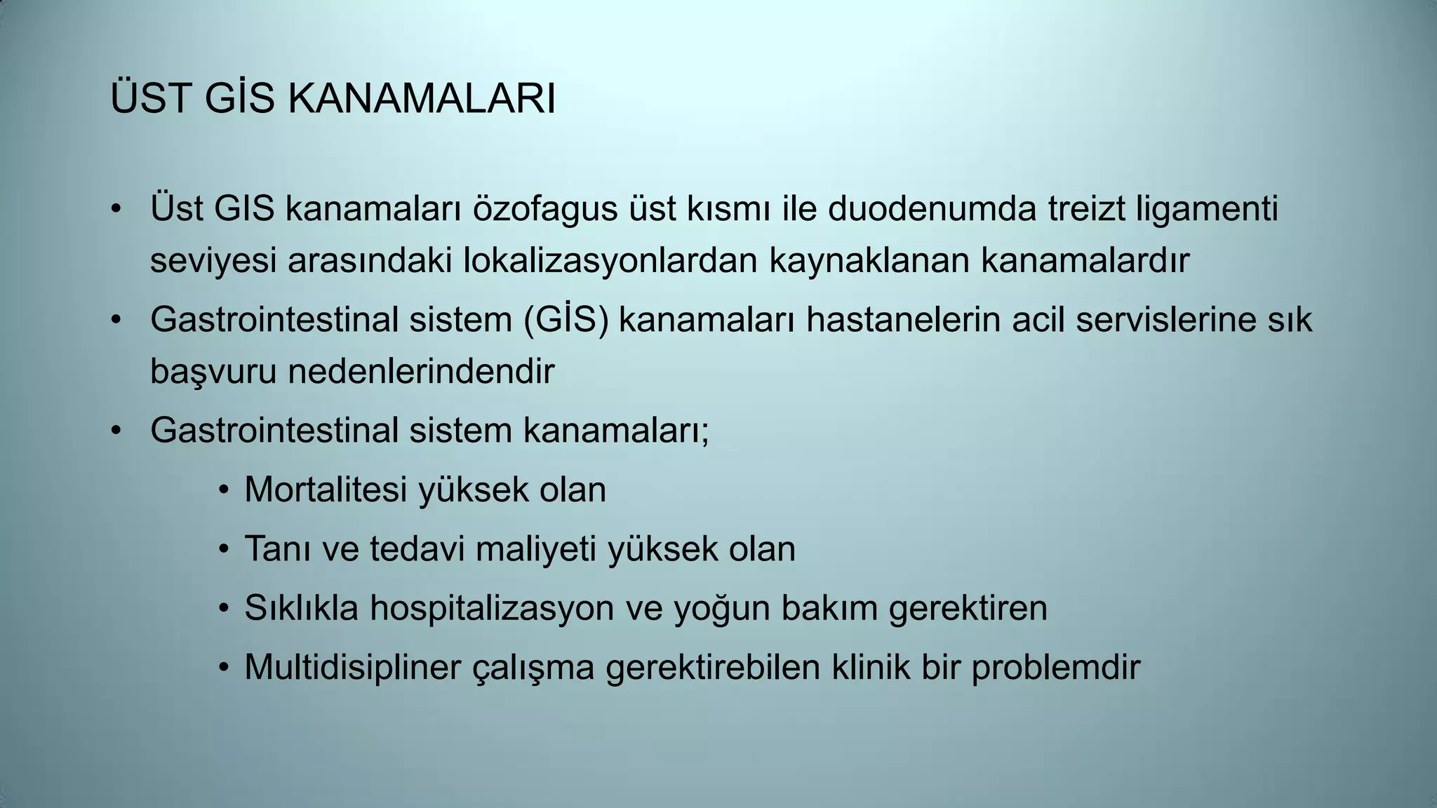 ÜST GİS KANAMALARI
• Üst GIS kanamaları özofagus üst kısmı ile duodenumda treizt ligamenti
seviyesi arasındaki lokalizasyonlardan kaynaklanan kanamalardır
• Gastrointestinal sistem (GİS) kanamaları hastanelerin acil servislerine sık
başvuru nedenlerindendir
• Gastrointestinal sistem kanamaları;
• Mortalitesi yüksek olan
• Tanı ve tedavi maliyeti yüksek olan
• Sıklıkla hospitalizasyon ve yoğun bakım gerektiren
• Multidisipliner çalışma gerektirebilen klinik bir problemdir
 