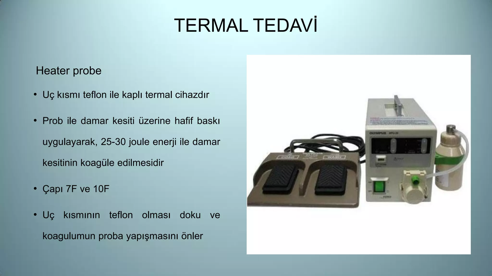 TERMAL TEDAVİ
Heater probe
• Uç kısmı teflon ile kaplı termal cihazdır
• Prob ile damar kesiti üzerine hafif baskı
uygulayarak, 25-30 joule enerji ile damar
kesitinin koagüle edilmesidir
• Çapı 7F ve 10F
• Uç kısmının teflon olması doku ve
koagulumun proba yapışmasını önler
 