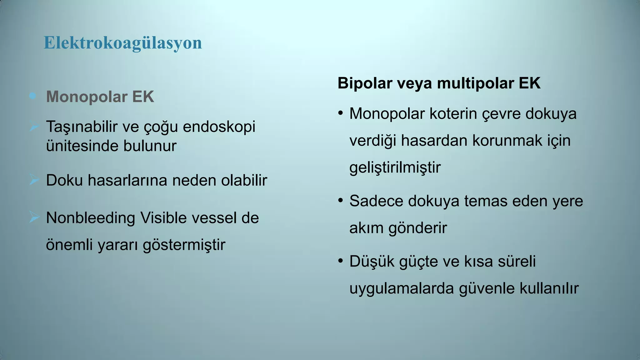 Elektrokoagülasyon
 Monopolar EK
 Taşınabilir ve çoğu endoskopi
ünitesinde bulunur
 Doku hasarlarına neden olabilir
 Nonbleeding Visible vessel de
önemli yararı göstermiştir
Bipolar veya multipolar EK
• Monopolar koterin çevre dokuya
verdiği hasardan korunmak için
geliştirilmiştir
• Sadece dokuya temas eden yere
akım gönderir
• Düşük güçte ve kısa süreli
uygulamalarda güvenle kullanılır
 