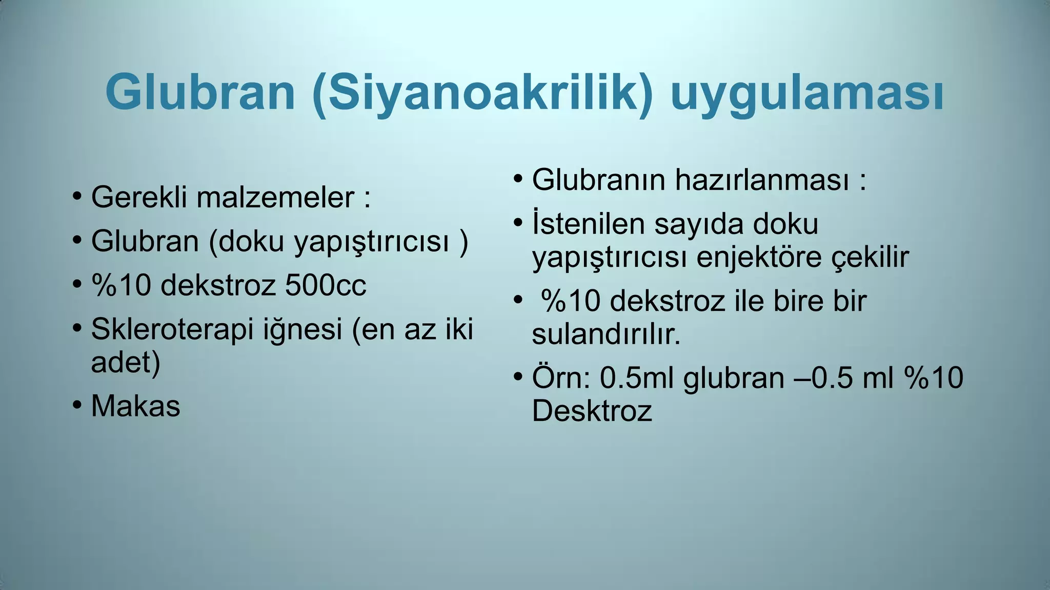 Glubran (Siyanoakrilik) uygulaması
• Gerekli malzemeler :
• Glubran (doku yapıştırıcısı )
• %10 dekstroz 500cc
• Skleroterapi iğnesi (en az iki
adet)
• Makas
• Glubranın hazırlanması :
• İstenilen sayıda doku
yapıştırıcısı enjektöre çekilir
• %10 dekstroz ile bire bir
sulandırılır.
• Örn: 0.5ml glubran –0.5 ml %10
Desktroz
 