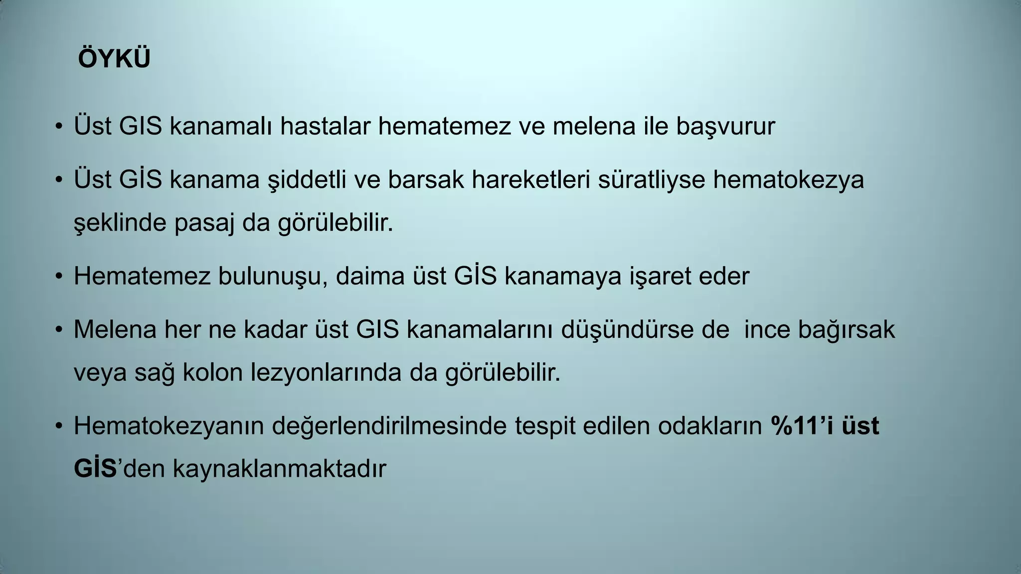ÖYKÜ
• Üst GIS kanamalı hastalar hematemez ve melena ile başvurur
• Üst GİS kanama şiddetli ve barsak hareketleri süratliyse hematokezya
şeklinde pasaj da görülebilir.
• Hematemez bulunuşu, daima üst GİS kanamaya işaret eder
• Melena her ne kadar üst GIS kanamalarını düşündürse de ince bağırsak
veya sağ kolon lezyonlarında da görülebilir.
• Hematokezyanın değerlendirilmesinde tespit edilen odakların %11’i üst
GİS’den kaynaklanmaktadır
 