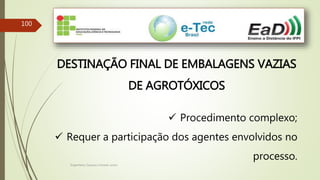 Engenheiro Zacarias Linhares Junior
100
DESTINAÇÃO FINAL DE EMBALAGENS VAZIAS
DE AGROTÓXICOS
 Procedimento complexo;
 Requer a participação dos agentes envolvidos no
processo.
 