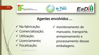 Engenheiro Zacarias Linhares Junior
101
Agentes envolvidos ....
 Na fabricação;
 Comercialização;
 Utilização;
 Licenciamento;
 Fiscalização;
 monitoramento de
manuseio, transporte,
armazenamento e
processamento dessas
embalagens.
 
