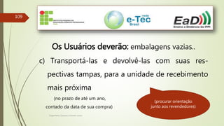 Engenheiro Zacarias Linhares Junior
109
Os Usuários deverão: embalagens vazias..
c) Transportá-las e devolvê-las com suas res-
pectivas tampas, para a unidade de recebimento
mais próxima
(no prazo de até um ano,
contado da data de sua compra)
(procurar orientação
junto aos revendedores)
 