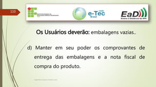 Engenheiro Zacarias Linhares Junior
110
Os Usuários deverão: embalagens vazias..
d) Manter em seu poder os comprovantes de
entrega das embalagens e a nota fiscal de
compra do produto.
 