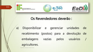 Engenheiro Zacarias Linhares Junior
111
Os Revendedores deverão :
a) Disponibilizar e gerenciar unidades de
recebimento (postos) para a devolução de
embalagens vazias pelos usuários /
agricultores.
 