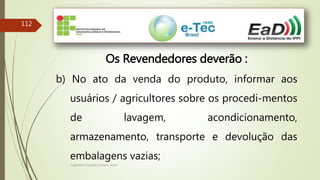 Engenheiro Zacarias Linhares Junior
112
Os Revendedores deverão :
b) No ato da venda do produto, informar aos
usuários / agricultores sobre os procedi-mentos
de lavagem, acondicionamento,
armazenamento, transporte e devolução das
embalagens vazias;
 