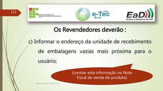 Engenheiro Zacarias Linhares Junior
113
Os Revendedores deverão :
c) Informar o endereço da unidade de recebimento
de embalagens vazias mais próxima para o
usuário;
(constar esta informação na Nota
Fiscal de venda do produto)
 