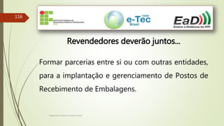 Engenheiro Zacarias Linhares Junior
116
Revendedores deverão juntos...
Formar parcerias entre si ou com outras entidades,
para a implantação e gerenciamento de Postos de
Recebimento de Embalagens.
 