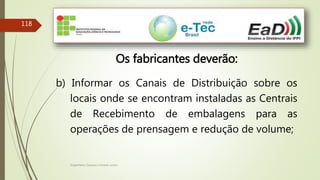 Engenheiro Zacarias Linhares Junior
118
Os fabricantes deverão:
b) Informar os Canais de Distribuição sobre os
locais onde se encontram instaladas as Centrais
de Recebimento de embalagens para as
operações de prensagem e redução de volume;
 
