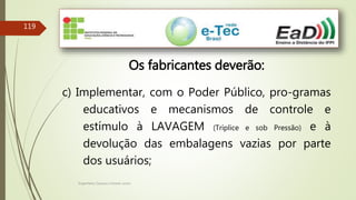 Engenheiro Zacarias Linhares Junior
119
Os fabricantes deverão:
c) Implementar, com o Poder Público, pro-gramas
educativos e mecanismos de controle e
estímulo à LAVAGEM (Tríplice e sob Pressão) e à
devolução das embalagens vazias por parte
dos usuários;
 