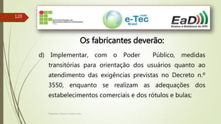 Engenheiro Zacarias Linhares Junior
120
Os fabricantes deverão:
d) Implementar, com o Poder Público, medidas
transitórias para orientação dos usuários quanto ao
atendimento das exigências previstas no Decreto n.º
3550, enquanto se realizam as adequações dos
estabelecimentos comerciais e dos rótulos e bulas;
 