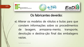 Engenheiro Zacarias Linhares Junior
121
Os fabricantes deverão:
e) Alterar os modelos de rótulos e bulas para que
constem informações sobre os procedimentos
de lavagem, armazena-mento, transporte,
devolução e destina-ção final das embalagens
vazias.
 