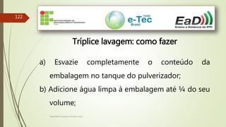 Engenheiro Zacarias Linhares Junior
122
Tríplice lavagem: como fazer
a) Esvazie completamente o conteúdo da
embalagem no tanque do pulverizador;
b) Adicione água limpa à embalagem até ¼ do seu
volume;
 