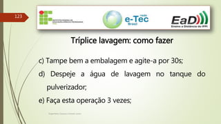 Engenheiro Zacarias Linhares Junior
123
Tríplice lavagem: como fazer
c) Tampe bem a embalagem e agite-a por 30s;
d) Despeje a água de lavagem no tanque do
pulverizador;
e) Faça esta operação 3 vezes;
 
