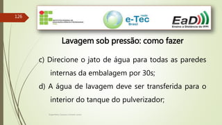 Engenheiro Zacarias Linhares Junior
126
Lavagem sob pressão: como fazer
c) Direcione o jato de água para todas as paredes
internas da embalagem por 30s;
d) A água de lavagem deve ser transferida para o
interior do tanque do pulverizador;
 