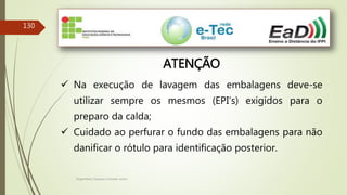 Engenheiro Zacarias Linhares Junior
130
ATENÇÃO
 Na execução de lavagem das embalagens deve-se
utilizar sempre os mesmos (EPI’s) exigidos para o
preparo da calda;
 Cuidado ao perfurar o fundo das embalagens para não
danificar o rótulo para identificação posterior.
 