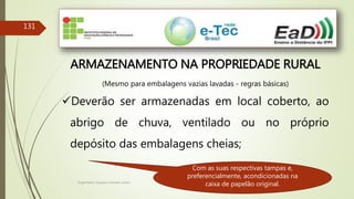 Engenheiro Zacarias Linhares Junior
131
ARMAZENAMENTO NA PROPRIEDADE RURAL
(Mesmo para embalagens vazias lavadas - regras básicas)
Deverão ser armazenadas em local coberto, ao
abrigo de chuva, ventilado ou no próprio
depósito das embalagens cheias;
Com as suas respectivas tampas e,
preferencialmente, acondicionadas na
caixa de papelão original.
 