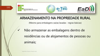 Engenheiro Zacarias Linhares Junior
132
ARMAZENAMENTO NA PROPRIEDADE RURAL
(Mesmo para embalagens vazias lavadas - regras básicas)
 Não armazenar as embalagens dentro de
residências ou de alojamentos de pessoas ou
animais;
 