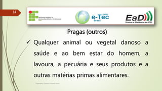 Engenheiro Zacarias Linhares Junior
1414
Pragas (outros)
 Qualquer animal ou vegetal danoso a
saúde e ao bem estar do homem, a
lavoura, a pecuária e seus produtos e a
outras matérias primas alimentares.
 