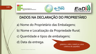 Engenheiro Zacarias Linhares Junior
140
DADOS NA DECLARAÇÃO DO PROPRIETÁRIO
a) Nome do Proprietário das Embalagens;
b) Nome e Localização da Propriedade Rural;
c) Quantidade e tipos de embalagens;
d) Data da entrega.
(plástico, vidro, metal ou caixa
coletiva de papelão)
 