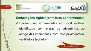 Engenheiro Zacarias Linhares Junior
144
Embalagens rígidas primárias contaminadas
 Deverão ser armazenadas em local isolado,
identificado com placas de advertência, ao
abrigo das intempéries, com piso pavimentado,
ventilado e fechado.
De acesso restrito.
 