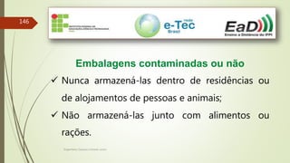 Engenheiro Zacarias Linhares Junior
146
Embalagens contaminadas ou não
 Nunca armazená-las dentro de residências ou
de alojamentos de pessoas e animais;
 Não armazená-las junto com alimentos ou
rações.
 