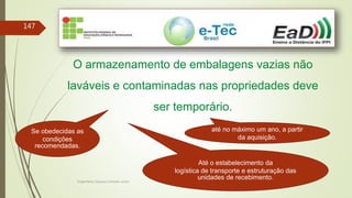 Engenheiro Zacarias Linhares Junior
147
O armazenamento de embalagens vazias não
laváveis e contaminadas nas propriedades deve
ser temporário.
até no máximo um ano, a partir
da aquisição.
Se obedecidas as
condições
recomendadas.
Até o estabelecimento da
logística de transporte e estruturação das
unidades de recebimento.
 