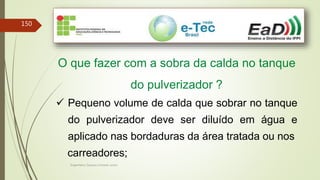 Engenheiro Zacarias Linhares Junior
150
O que fazer com a sobra da calda no tanque
do pulverizador ?
 Pequeno volume de calda que sobrar no tanque
do pulverizador deve ser diluído em água e
aplicado nas bordaduras da área tratada ou nos
carreadores;
 