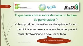 Engenheiro Zacarias Linhares Junior
151
O que fazer com a sobra da calda no tanque
do pulverizador ?
 Se o produto que estiver sendo aplicado for um
herbicida o repasse em áreas tratadas poderá
causar fitotoxicidade e deve ser evitado;
Ação tóxica sobre as plantas.
 