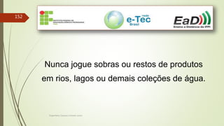 Engenheiro Zacarias Linhares Junior
152
Nunca jogue sobras ou restos de produtos
em rios, lagos ou demais coleções de água.
 