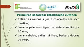 Engenheiro Zacarias Linhares Junior
157
Primeiros socorros: Intoxicação cutânea
 Retirar as roupas sujas e colocá-las em saco
plástico;
 Lavar a pele com água corrente e sabão por
10 min;
 Lavar cabelos, axilas, virilhas, barba e dobras
do corpo;
 