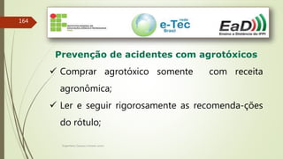 Engenheiro Zacarias Linhares Junior
164
Prevenção de acidentes com agrotóxicos
 Comprar agrotóxico somente com receita
agronômica;
 Ler e seguir rigorosamente as recomenda-ções
do rótulo;
 