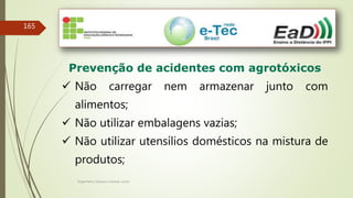 Engenheiro Zacarias Linhares Junior
165
Prevenção de acidentes com agrotóxicos
 Não carregar nem armazenar junto com
alimentos;
 Não utilizar embalagens vazias;
 Não utilizar utensílios domésticos na mistura de
produtos;
 