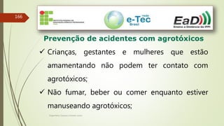 Engenheiro Zacarias Linhares Junior
166
Prevenção de acidentes com agrotóxicos
 Crianças, gestantes e mulheres que estão
amamentando não podem ter contato com
agrotóxicos;
 Não fumar, beber ou comer enquanto estiver
manuseando agrotóxicos;
 